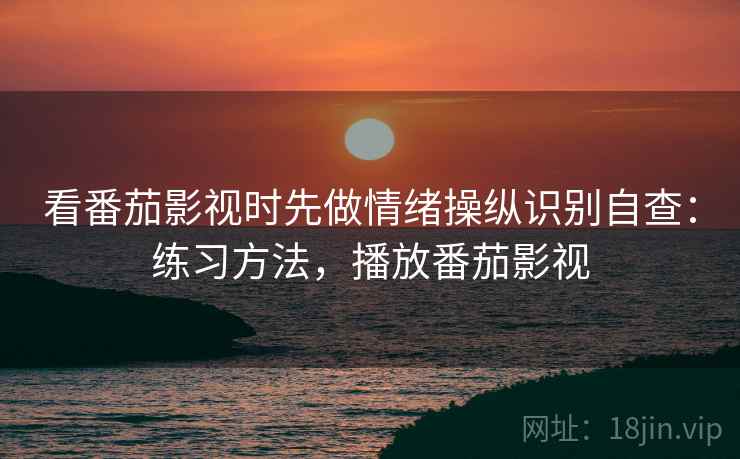 看番茄影视时先做情绪操纵识别自查:练习方法,播放番茄影视 看番茄影视时先做情绪操纵识别自查:练习方法,播放番茄影视