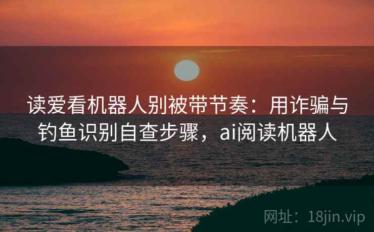 读爱看机器人别被带节奏:用诈骗与钓鱼识别自查步骤,ai阅读机器人 读爱看机器人别被带节奏:用诈骗与钓鱼识别自查步骤,ai阅读机器人